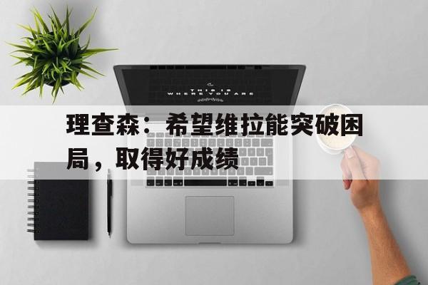开云APP-关于理查森:希望维拉能突破困局,取得好成绩的信息